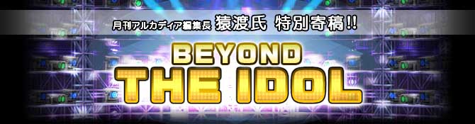 月刊アルカディア編集長猿渡氏特別寄稿  BEYOND THE IDOL