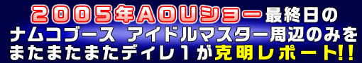 ２００５年ＡＯＵショー最終日のナムコブースアイドルマスター周辺のみをまたまたまたディレ１が克明レポート！！