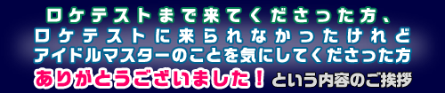 ロケテストまで来てくださった方、ロケテストに来られなかったけれどアイドルマスターのことを気にしてくださった方<br>ありがとうございました！という内容のご挨拶