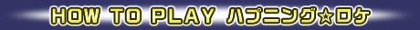 ＨＯＷ ＴＯ ＰＬＡＹ 　ハプニング☆ロケ