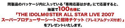 同製品のパッケージ内に入っている「専用応募はがき」にて応募すると、抽選で100名様に「THE IDOLM@STER ALL STAR LIVE 2007スーパープロデューサーシートご招待チケット(プレミアムグッズ付き)」をプレゼントいたします。