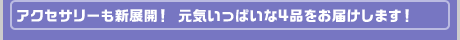 アクセサリーも新展開！ 元気いっぱいな4品をお届けします！