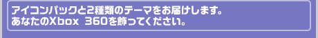 アイコンパックと2種類のテーマをお届けします。あなたのXbox 360を飾ってください。