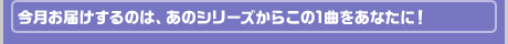 今月お届けするのは、あのシリーズからこの1曲をあなたに！