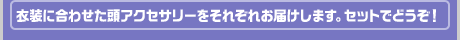 衣装に合わせた頭アクセサリーをそれぞれお届けします。セットでどうぞ！