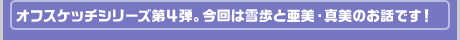 オフスケッチシリーズ第４弾。今回は雪歩と亜美・真美のお話です！